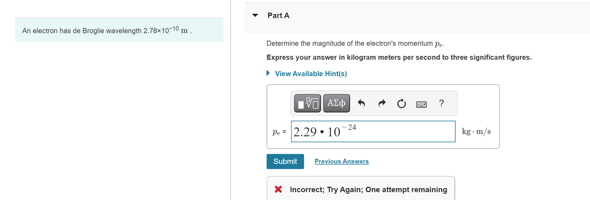 An electron has de Broglie wavelength 2.78×10-10 m .
Part A
Determine the magnitude of the electron's momentum pe.
Express your answer in kilogram meters per second to three significant figures.
▸ View Available Hint(s)
VG ΑΣΦ
24
Pe 2.29 10
.
Submit
Previous Answers
?
× Incorrect; Try Again; One attempt remaining
kg. m/s