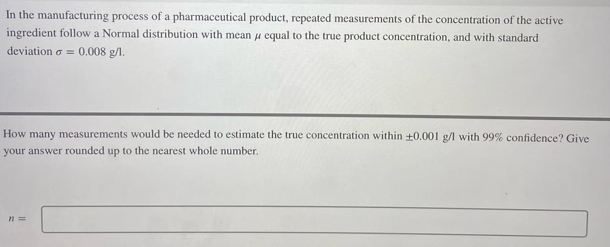 In the manufacturing process of a pharmaceutical product, repeated measurements of the concentration of the active
ingredient follow a Normal distribution with mean μ equal to the true product concentration, and with standard
deviation o= 0.008 g/l.
How many measurements would be needed to estimate the true concentration within ±0.001 g/l with 99% confidence? Give
your answer rounded up to the nearest whole number.
n =