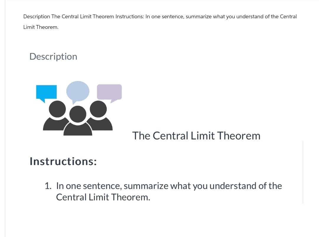 Description The Central Limit Theorem Instructions: In one sentence, summarize what you understand of the Central
Limit Theorem.
Description
The Central Limit Theorem
Instructions:
1. In one sentence, summarize what you understand of the
Central Limit Theorem.