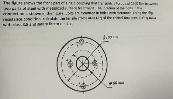 The figure shows the front part of a rigid coupling that transmits a torque of 1500 Nm between
two parts of steel with metallized surface treatment. The location of the bolts in the
connection is shown in the figure. Bolts are mounted in holes with clearance. Using the slip
resistance condition, calculate the tensile stress area (At) of the critical bolt considering bolts
with class 8.8 and safety factor n = 2.5.
100 mm
60 mm