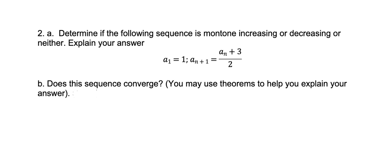 2. a. Determine if the following sequence is montone increasing or decreasing or
neither. Explain your answer
a₁ = 1; an + 1 =
an + 3
2
b. Does this sequence converge? (You may use theorems to help you explain your
answer).