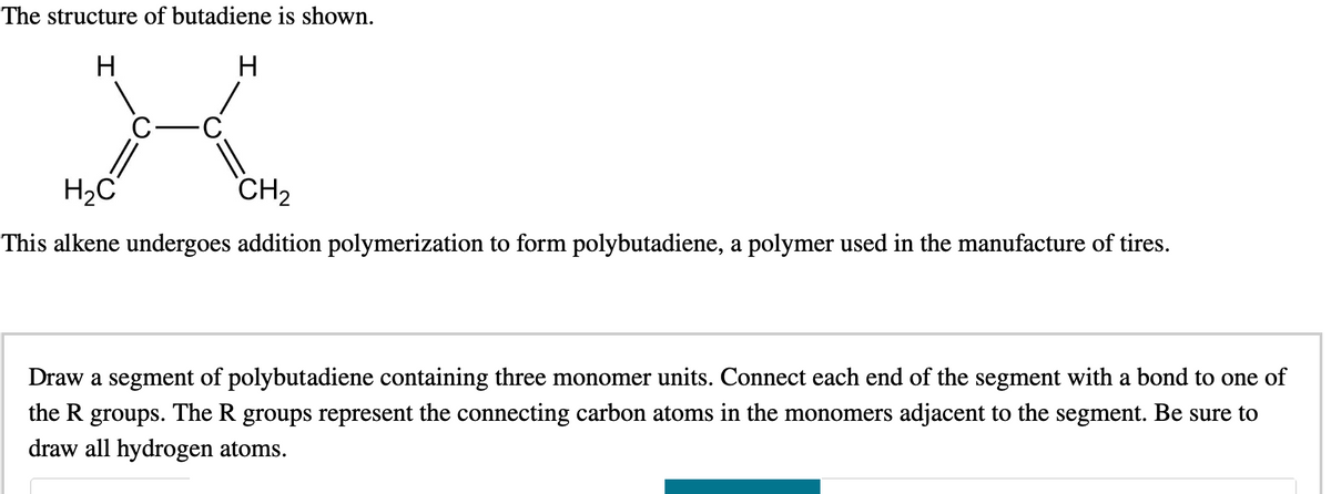 The structure of butadiene is shown.
H
H
X
C
H₂C
CH₂
This alkene undergoes addition polymerization to form polybutadiene, a polymer used in the manufacture of tires.
Draw a segment of polybutadiene containing three monomer units. Connect each end of the segment with a bond to one of
the R groups. The R groups represent the connecting carbon atoms in the monomers adjacent to the segment. Be sure to
draw all hydrogen atoms.