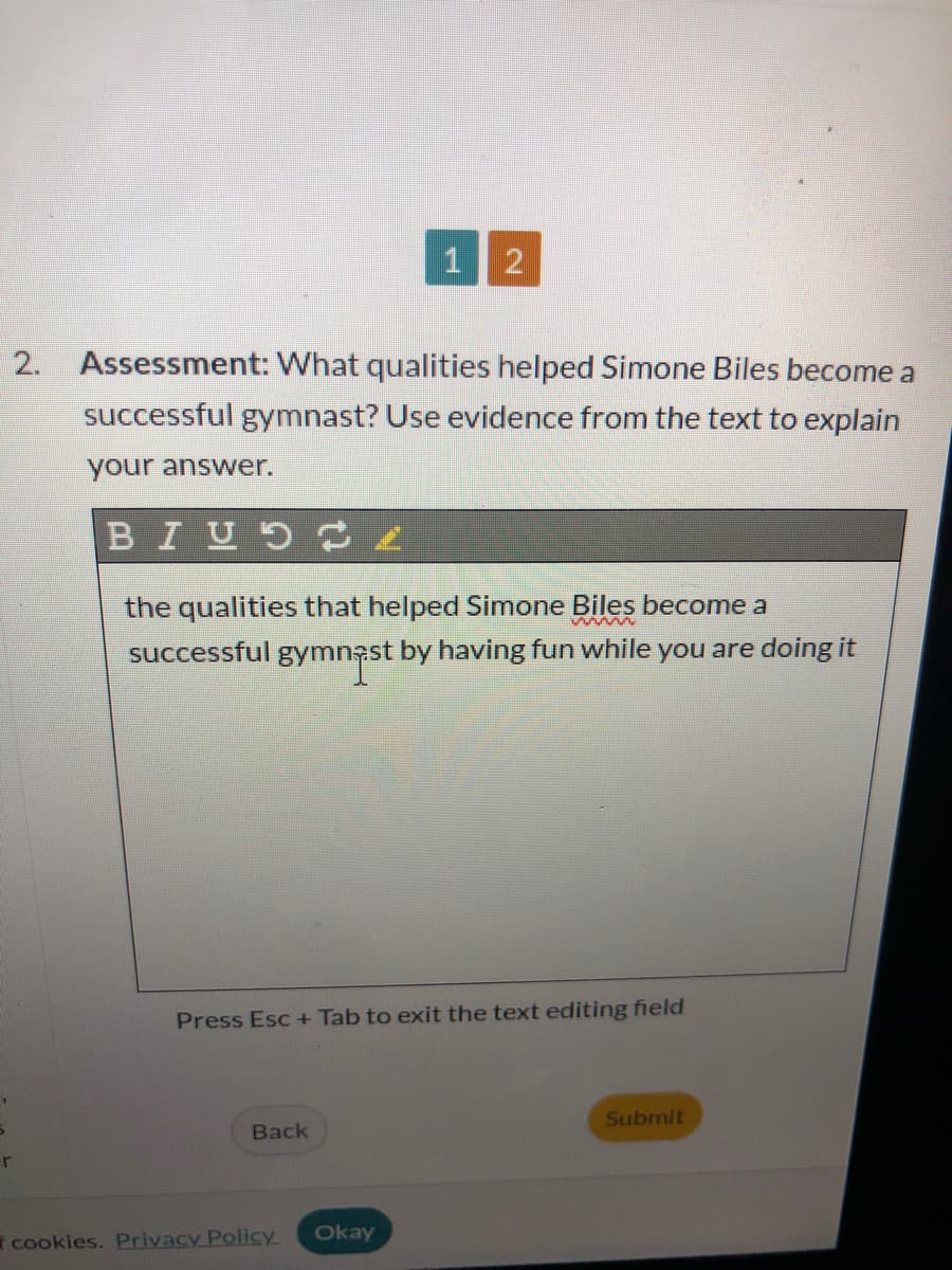 r
1 2
2. Assessment: What qualities helped Simone Biles become a
successful gymnast? Use evidence from the text to explain
your answer.
BIUL
the qualities that helped Simone Biles become a
wwwww
successful gymnast by having fun while you are doing it
Press Esc+ Tab to exit the text editing field
Back
cookies. Privacy Policy
Okay
Submit
