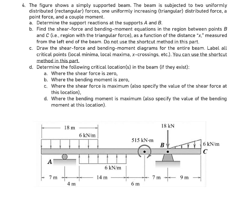 4. The figure shows a simply supported beam. The beam is subjected to two uniformly
distributed (rectangular) forces, one uniformly increasing (triangular) distributed force, a
point force, and a couple moment.
a. Determine the support reactions at the supports A and B.
b. Find the shear-force and bending-moment equations in the region between points B
and C (i.e., region with the triangular force), as a function of the distance "x," measured
from the left end of the beam. Do not use the shortcut method in this part.
c. Draw the shear-force and bending-moment diagrams for the entire beam. Label all
critical points (local minima, local maxima, x-crossings, etc.). You can use the shortcut
method in this part.
d. Determine the following critical location(s) in the beam (if they exist):
a. Where the shear force is zero,
b. Where the bending moment is zero,
c. Where the shear force is maximum (also specify the value of the shear force at
this location),
d. Where the bending moment is maximum (also specify the value of the bending
moment at this location).
A
7m
18 m
4 m
6 kN/m
6 kN/m
14 m
515 kN.m
6 m
18 kN
B
7m
9 m
6 kN/m
C
