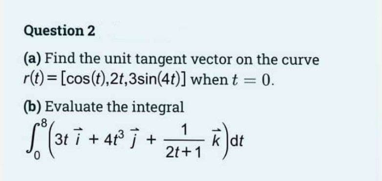Question 2
(a) Find the unit tangent vector on the curve
r(t) = [cos (t),2t,3sin(4t)] when t = 0.
(b) Evaluate the integral
8
["(367 +4²³ 7 +2/+1²) de
3ti i
31.
k dt
0