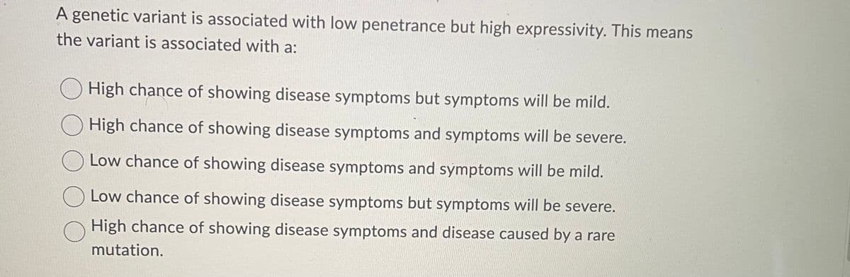 A genetic variant is associated with low penetrance but high expressivity. This means
the variant is associated with a:
High chance of showing disease symptoms but symptoms will be mild.
High chance of showing disease symptoms and symptoms will be severe.
Low chance of showing disease symptoms and symptoms will be mild.
Low chance of showing disease symptoms but symptoms will be severe.
High chance of showing disease symptoms and disease caused by a rare
mutation.