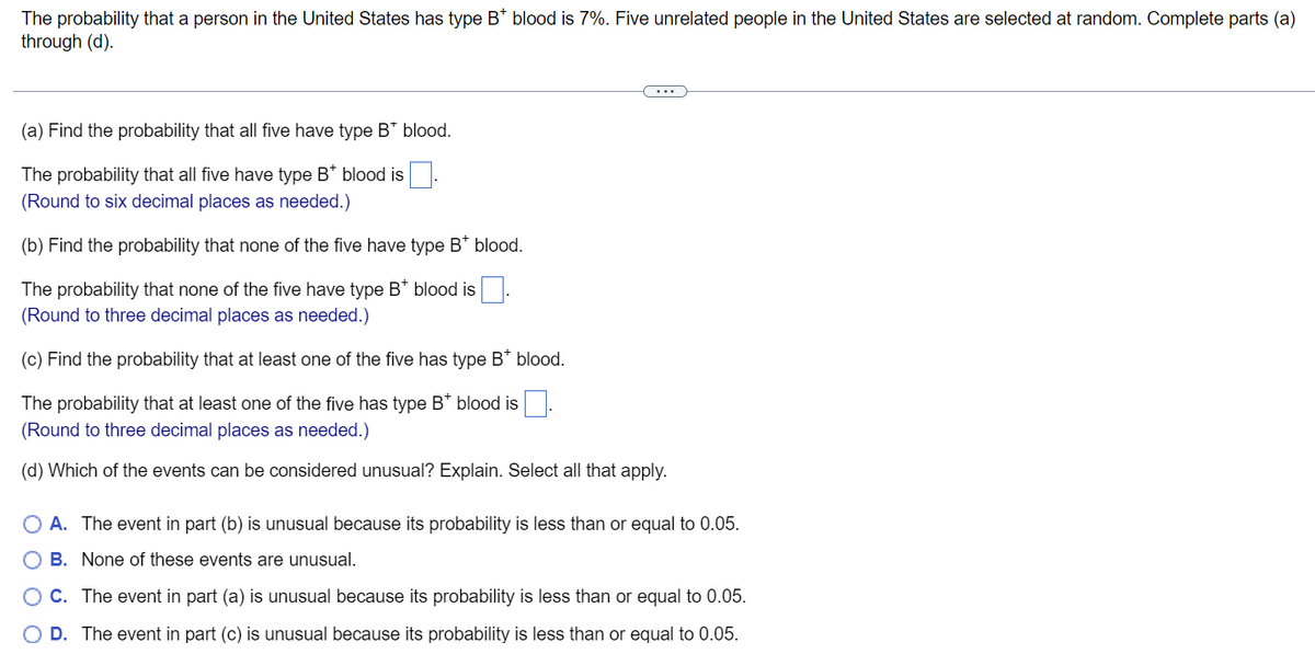 The probability that a person in the United States has type B* blood is 7%. Five unrelated people in the United States are selected at random. Complete parts (a)
through (d).
(a) Find the probability that all five have type B* blood.
The probability that all five have type B* blood is
(Round to six decimal places as needed.)
(b) Find the probability that none of the five have type B* blood.
The probability that none of the five have type B* blood is
(Round to three decimal places as needed.)
(c) Find the probability that at least one of the five has type B* blood.
The probability that at least one of the five has type B* blood is
(Round to three decimal places as needed.)
(d) Which of the events can be considered unusual? Explain. Select all that apply.
A. The event in part (b) is unusual because its probability is less than or equal to 0.05.
O B. None of these events are unusual.
OC. The event in part (a) is unusual because its probability is less than or equal to 0.05.
O D. The event in part (c) is unusual because its probability is less than or equal to 0.05.