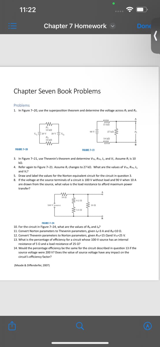 11:22
Chapter 7 Homework
Done
(
Chapter Seven Book Problems
Problems
1. In Figure 7-20, use the superposition theorem and determine the voltage across R₁ and R2.
www
10 ԱՈ
V20 V
20V系
R₂
10 kn
w
FIGURE 7-20
ww
15 KO
18 k
27kf
w
FIGURE 7-21
3. In Figure 7-21, use Thevenin's theorem and determine VTH, RTH, IL, and VL. Assume R₁ is 10
ΚΩ.
4. Refer again to Figure 7-21. Assume R₁ changes to 27 kQ. What are the values of VTH, RTH, IL,
and V₁?
5. Draw and label the values for the Norton equivalent circuit for the circuit in question 3.
8. If the voltage at the source terminals of a circuit is 100 V without load and 90 V when 10 A
are drawn from the source, what value is the load resistance to afford maximum power
transfer?
FB
100 V source
FIGURE 7-24
5.60
10
10. For the circuit in Figure 7-24, what are the values of RN and IN?
11. Convert Norton parameters to Thevenin parameters, given IN-3 A and RN-100.
12. Convert Thevenin parameters to Norton parameters, given RTH-15 Qand VTH=25 V.
13. What is the percentage of efficiency for a circuit whose 100-V source has an internal
resistance of 5 and a load resistance of 25 ?
14. Would the percentage efficiency be the same for the circuit described in question 13 if the
source voltage were 200 V? Does the value of source voltage have any impact on the
circuit's efficiency factor?
(Meade & Diffenderfer, 2007)