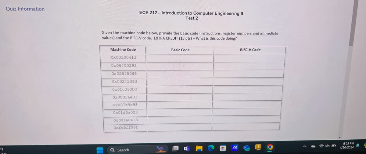 Quiz Information
ECE 212-Introduction to Computer Engineering II
Test 2
Given the machine code below, provide the basic code (instructions, register numbers and immediate
values) and the RISC-V code. EXTRA CREDIT (15 pts) - What is this code doing?
Machine Code
0x00100413
0x06400293
0x02545063
0x00241393
0x01c383b3
0x0003ae83
0x007e9e93
0x01d3a023
0x00140413
Oxfe5ff06f
Basic Code
RISC-V Code
°F
IA
Search
01
8:05 PM
4/20/2024