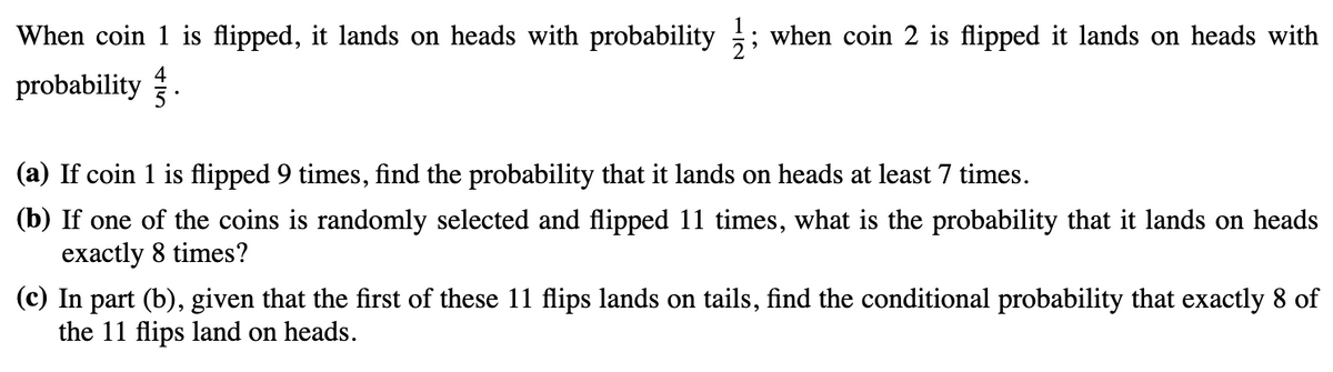 When coin 1 is flipped, it lands on heads with probability ; when coin 2 is flipped it lands on heads with
probability.
(a) If coin 1 is flipped 9 times, find the probability that it lands on heads at least 7 times.
(b) If one of the coins is randomly selected and flipped 11 times, what is the probability that it lands on heads
exactly 8 times?
(c) In part (b), given that the first of these 11 flips lands on tails, find the conditional probability that exactly 8 of
the 11 flips land on heads.