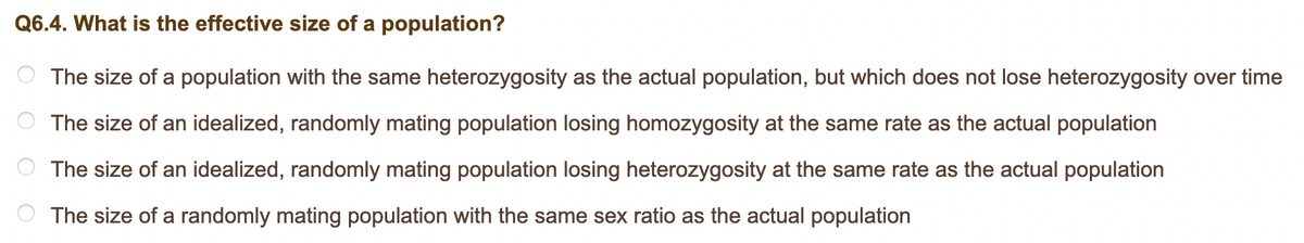 Q6.4. What is the effective size of a population?
The size of a population with the same heterozygosity as the actual population, but which does not lose heterozygosity over time
The size of an idealized, randomly mating population losing homozygosity at the same rate as the actual population
The size of an idealized, randomly mating population losing heterozygosity at the same rate as the actual population
The size of a randomly mating population with the same sex ratio as the actual population