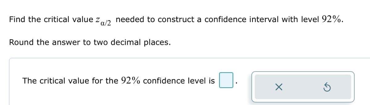 Find the critical value Za/2 needed to construct a confidence interval with level 92%.
Round the answer to two decimal places.
The critical value for the 92% confidence level is
X
S
