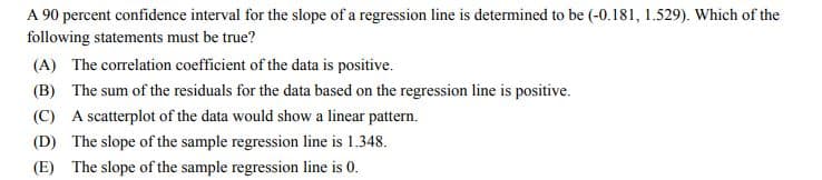 A 90 percent confidence interval for the slope of a regression line is determined to be (-0.181, 1.529). Which of the
following statements must be true?
(A) The correlation coefficient of the data is positive.
(B) The sum of the residuals for the data based on the regression line is positive.
(C) A scatterplot of the data would show a linear pattern.
(D) The slope of the sample regression line is 1.348.
(E) The slope of the sample regression line is 0.
