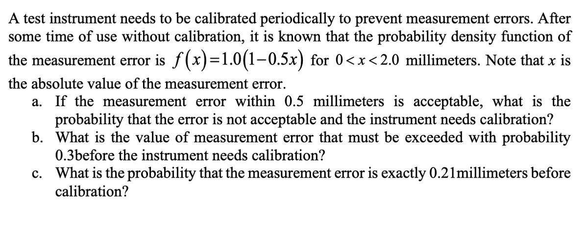 A test instrument needs to be calibrated periodically to prevent measurement errors. After
some time of use without calibration, it is known that the probability density function of
the measurement error is f(x)=1.0(1-0.5x) for 0<x<2.0 millimeters. Note that x is
the absolute value of the measurement error.
a. If the measurement error within 0.5 millimeters is acceptable, what is the
probability that the error is not acceptable and the instrument needs calibration?
b. What is the value of measurement error that must be exceeded with probability
0.3before the instrument needs calibration?
c. What is the probability that the measurement error is exactly 0.21 millimeters before
calibration?