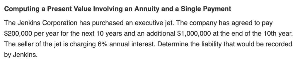 Computing a Present Value Involving an Annuity and a Single Payment
The Jenkins Corporation has purchased an executive jet. The company has agreed to pay
$200,000 per year for the next 10 years and an additional $1,000,000 at the end of the 10th year.
The seller of the jet is charging 6% annual interest. Determine the liability that would be recorded
by Jenkins.