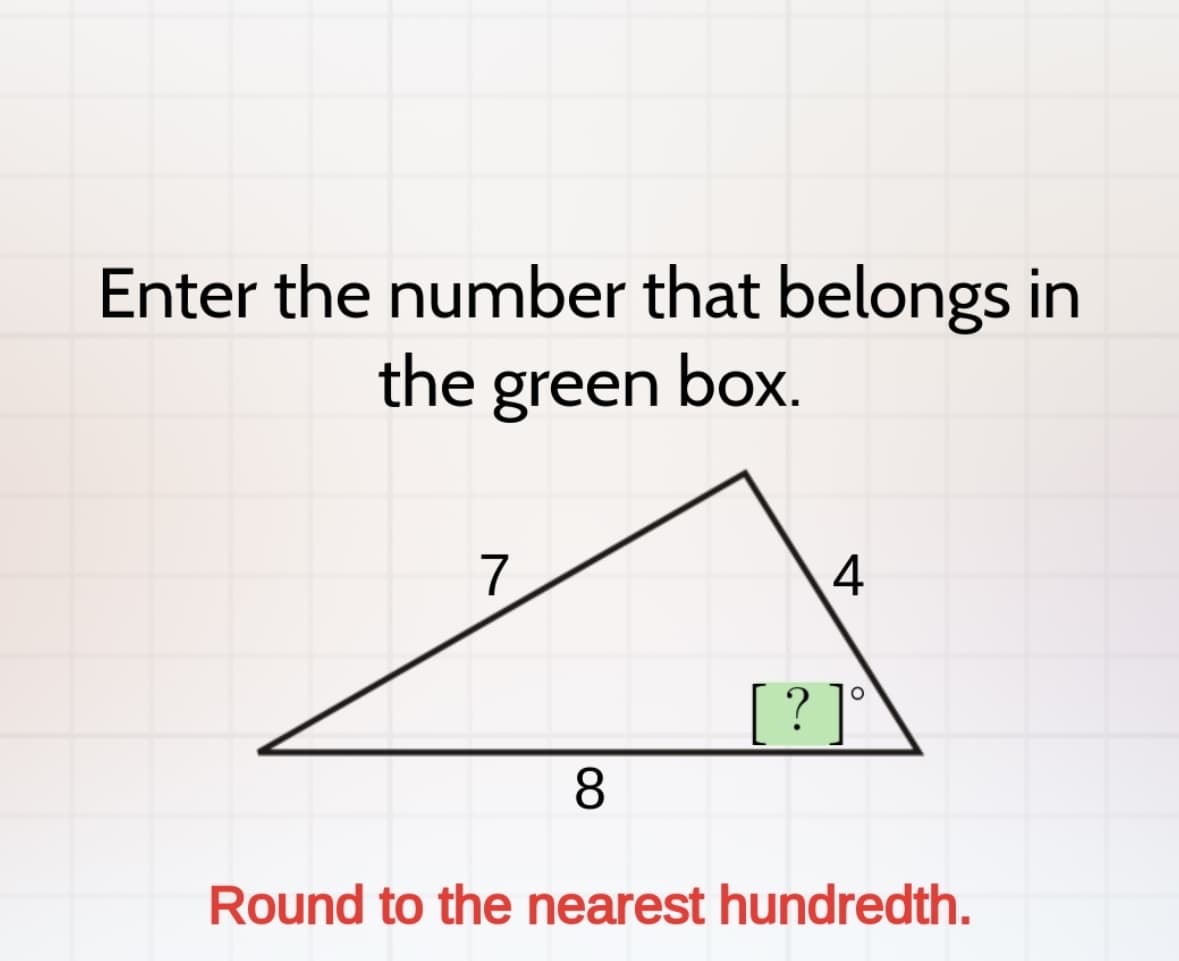 Enter the number that belongs in
the green box.
7
4
? ]
8
Round to the nearest hundredth.