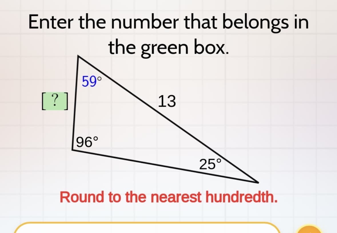 Enter the number that belongs in
the green box.
[?]
59°
96°
13
25°
Round to the nearest hundredth.