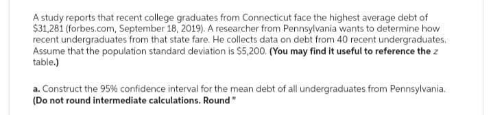 A study reports that recent college graduates from Connecticut face the highest average debt of
$31,281 (forbes.com, September 18, 2019). A researcher from Pennsylvania wants to determine how
recent undergraduates from that state fare. He collects data on debt from 40 recent undergraduates.
Assume that the population standard deviation is $5,200. (You may find it useful to reference the z
table.)
a. Construct the 95% confidence interval for the mean debt of all undergraduates from Pennsylvania.
(Do not round intermediate calculations. Round"