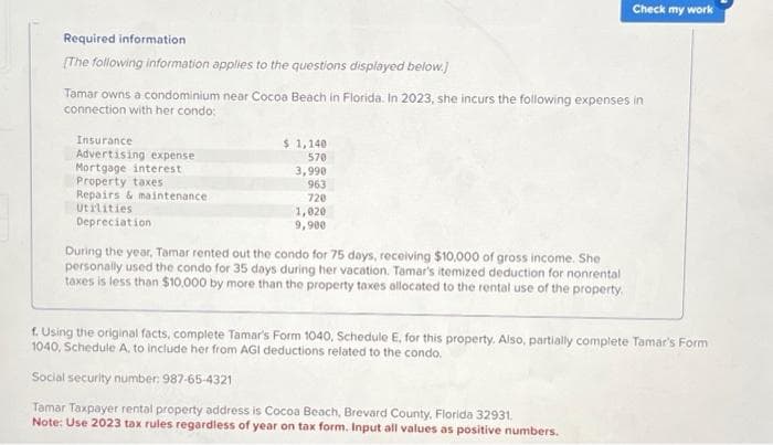 Required information
[The following information applies to the questions displayed below.)
Tamar owns a condominium near Cocoa Beach in Florida. In 2023, she incurs the following expenses in
connection with her condo:
Insurance
Advertising expense
Mortgage interest
Property taxes
Repairs & maintenance
Utilities
Depreciation
$ 1,140
570
3,990
963
720
1,020
9,900
During the year, Tamar rented out the condo for 75 days, receiving $10,000 of gross income. She
personally used the condo for 35 days during her vacation. Tamar's itemized deduction for nonrental
taxes is less than $10.000 by more than the property taxes allocated to the rental use of the property.
Check my work
f. Using the original facts, complete Tamar's Form 1040, Schedule E, for this property. Also, partially complete Tamar's Form
1040, Schedule A, to include her from AGI deductions related to the condo.
Social security number: 987-65-4321
Tamar Taxpayer rental property address is Cocoa Beach, Brevard County, Florida 32931.
Note: Use 2023 tax rules regardless of year on tax form. Input all values as positive numbers.