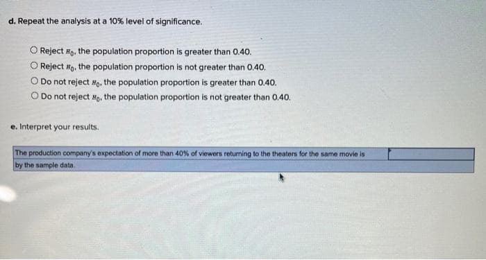 d. Repeat the analysis at a 10% level of significance.
Reject Fo, the population proportion is greater than 0.40.
O Reject #o, the population proportion is not greater than 0.40.
O Do not reject Ho. the population proportion is greater than 0.40.
O Do not reject , the population proportion is not greater than 0.40.
e. Interpret your results.
The production company's expectation of more than 40% of viewers returning to the theaters for the same movie is
by the sample data.