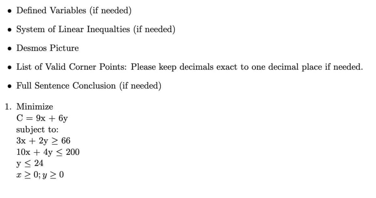 • Defined Variables (if needed)
• System of Linear Inequalties (if needed)
• Desmos Picture
• List of Valid Corner Points: Please keep decimals exact to one decimal place if needed.
• Full Sentence Conclusion (if needed)
1. Minimize
C = 9x+6y
subject to:
3x + 2y ≥ 66
10x+4y200
y ≤ 24
x > 0; y ≥ 0
