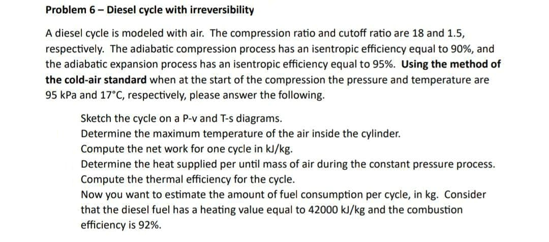 Problem 6- Diesel cycle with irreversibility
A diesel cycle is modeled with air. The compression ratio and cutoff ratio are 18 and 1.5,
respectively. The adiabatic compression process has an isentropic efficiency equal to 90%, and
the adiabatic expansion process has an isentropic efficiency equal to 95%. Using the method of
the cold-air standard when at the start of the compression the pressure and temperature are
95 kPa and 17°C, respectively, please answer the following.
Sketch the cycle on a P-v and T-s diagrams.
Determine the maximum temperature of the air inside the cylinder.
Compute the net work for one cycle in kJ/kg.
Determine the heat supplied per until mass of air during the constant pressure process.
Compute the thermal efficiency for the cycle.
Now you want to estimate the amount of fuel consumption per cycle, in kg. Consider
that the diesel fuel has a heating value equal to 42000 kJ/kg and the combustion
efficiency is 92%.