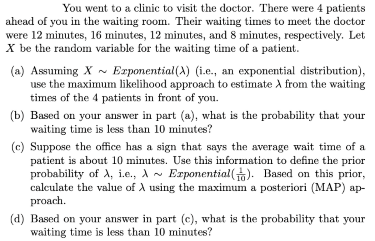 You went to a clinic to visit the doctor. There were 4 patients
ahead of you in the waiting room. Their waiting times to meet the doctor
were 12 minutes, 16 minutes, 12 minutes, and 8 minutes, respectively. Let
X be the random variable for the waiting time of a patient.
(a) Assuming X ~ Exponential (A) (i.e., an exponential distribution),
use the maximum likelihood approach to estimate A from the waiting
times of the 4 patients in front of you.
(b) Based on your answer in part (a), what is the probability that your
waiting time is less than 10 minutes?
(c) Suppose the office has a sign that says the average wait time of a
patient is about 10 minutes. Use this information to define the prior
probability of X, i.e., A ~ Exponential(). Based on this prior,
calculate the value of A using the maximum a posteriori (MAP) ap-
proach.
(d) Based on your answer in part (c), what is the probability that your
waiting time is less than 10 minutes?