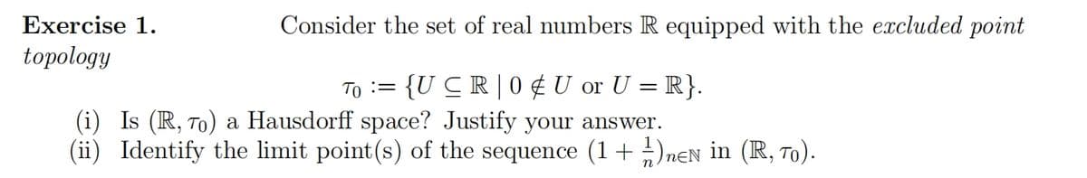 Exercise 1.
topology
Consider the set of real numbers R equipped with the excluded point
то
==
{U CR | 0 U or U = R}.
(i) Is (R, To) a Hausdorff space? Justify your answer.
(ii) Identify the limit point(s) of the sequence (1 + 1/12) DEN in (R,ão).
