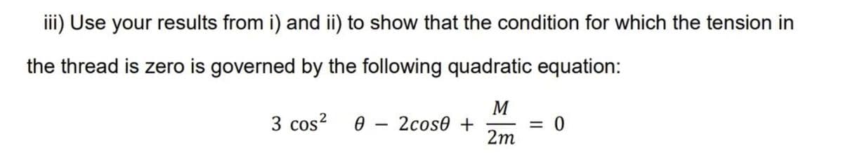 iii) Use your results from i) and ii) to show that the condition for which the tension in
the thread is zero is governed by the following quadratic equation:
M
3 cos² 0 - 2cose +
= 0
2m
