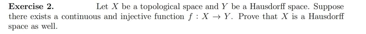 Exercise 2.
Let X be a topological space and Y be a Hausdorff space. Suppose
there exists a continuous and injective function f : X → Y. Prove that X is a Hausdorff
space as well.