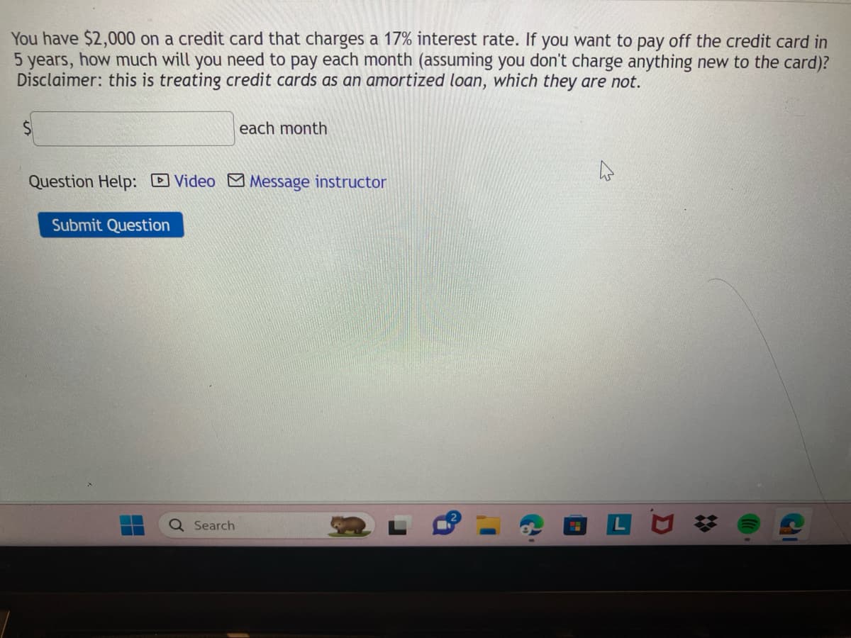 You have $2,000 on a credit card that charges a 17% interest rate. If you want to pay off the credit card in
5 years, how much will you need to pay each month (assuming you don't charge anything new to the card)?
Disclaimer: this is treating credit cards as an amortized loan, which they are not.
Question Help: Video Message instructor
Submit Question
each month
Search