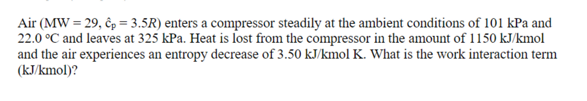 Air (MW = 29, p = 3.5R) enters a compressor steadily at the ambient conditions of 101 kPa and
22.0 °C and leaves at 325 kPa. Heat is lost from the compressor in the amount of 1150 kJ/kmol
and the air experiences an entropy decrease of 3.50 kJ/kmol K. What is the work interaction term
(kJ/kmol)?