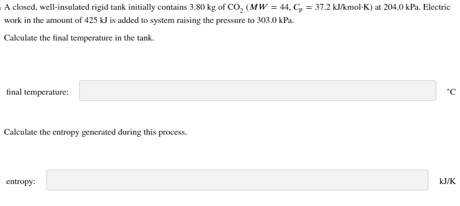 A closed, well-insulated rigid tank initially contains 3.80 kg of CO2 (MW = 44, Cp = 37.2 kJ/kmol·K) at 204.0 kPa. Electric
work in the amount of 425 kJ is added to system raising the pressure to 303.0 kPa.
Calculate the final temperature in the tank.
final temperature:
Calculate the entropy generated during this process.
entropy:
P
°C
KJ/K