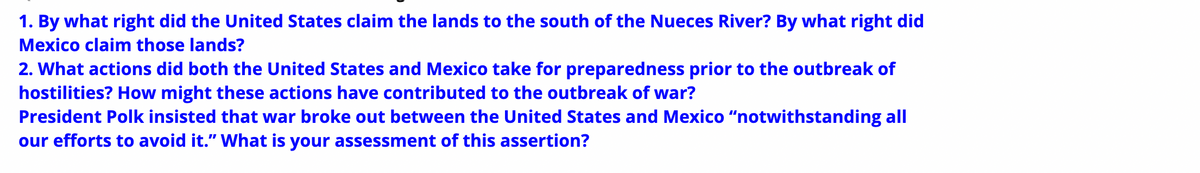 1. By what right did the United States claim the lands to the south of the Nueces River? By what right did
Mexico claim those lands?
2. What actions did both the United States and Mexico take for preparedness prior to the outbreak of
hostilities? How might these actions have contributed to the outbreak of war?
President Polk insisted that war broke out between the United States and Mexico "notwithstanding all
our efforts to avoid it." What is your assessment of this assertion?

