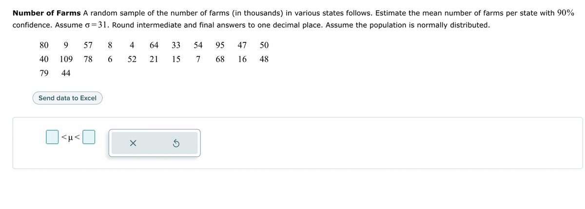 Number of Farms A random sample of the number of farms (in thousands) in various states follows. Estimate the mean number of farms per state with 90%
confidence. Assume o=31. Round intermediate and final answers to one decimal place. Assume the population is normally distributed.
80
9 57 8
40 109 78 6
79 44
Send data to Excel
<µ<
64 33
15
4
52 21
Ś
54 95
7 68
47 50
16 48