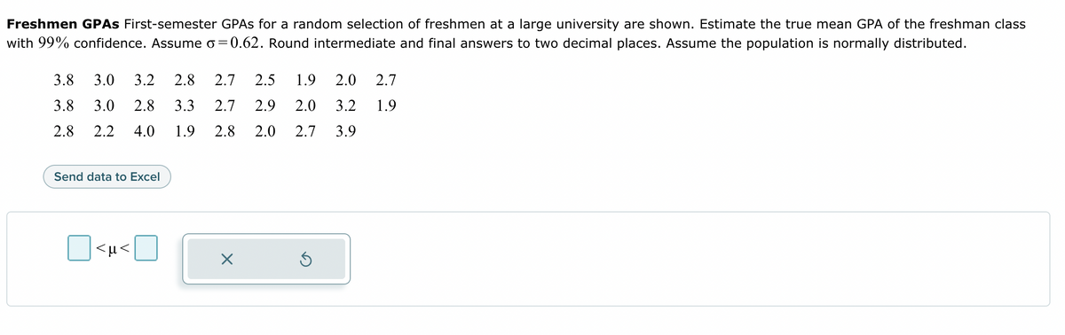 Freshmen GPAS First-semester GPAs for a random selection of freshmen at a large university are shown. Estimate the true mean GPA of the freshman class
with 99% confidence. Assume o=0.62. Round intermediate and final answers to two decimal places. Assume the population is normally distributed.
3.8 3.0 3.2 2.8 2.7 2.5 1.9 2.0 2.7
3.8 3.0 2.8 3.3 2.7 2.9 2.0 3.2 1.9
2.8 2.2 4.0 1.9 2.8 2.0 2.7 3.9
Send data to Excel
<µ<
X
Ś