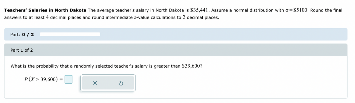 Teachers' Salaries in North Dakota The average teacher's salary in North Dakota is $35,441. Assume a normal distribution with o=$5100. Round the final
answers to at least 4 decimal places and round intermediate z-value calculations to 2 decimal places.
Part: 0 / 2
Part 1 of 2
What is the probability that a randomly selected teacher's salary is greater than $39,600?
P(X> 39,600)
=
X
Ś