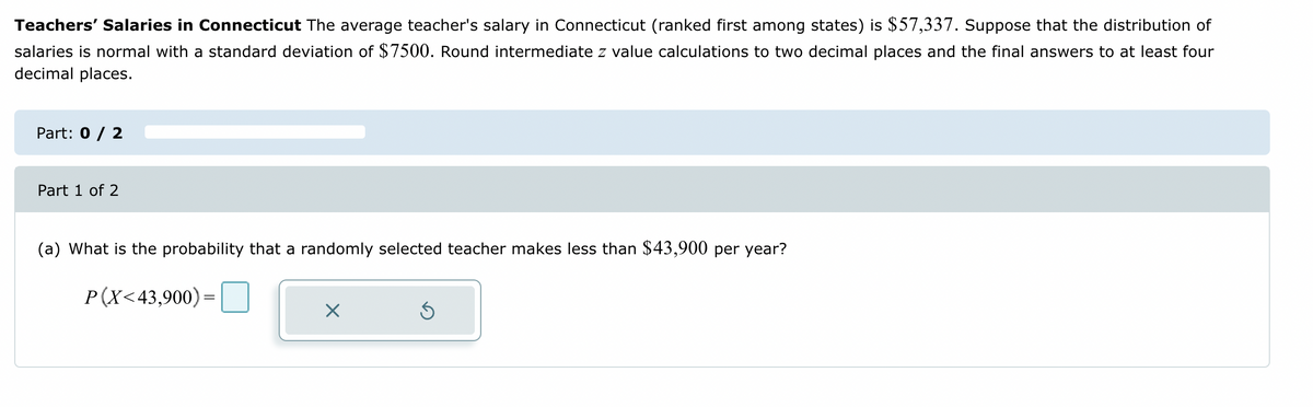 Teachers' Salaries in Connecticut The average teacher's salary in Connecticut (ranked first among states) is $57,337. Suppose that the distribution of
salaries is normal with a standard deviation of $7500. Round intermediate z value calculations to two decimal places and the final answers to at least four
decimal places.
Part: 0 / 2
Part 1 of 2
(a) What is the probability that a randomly selected teacher makes less than $43,900 per year?
P(X<43,900)=
X
Ś