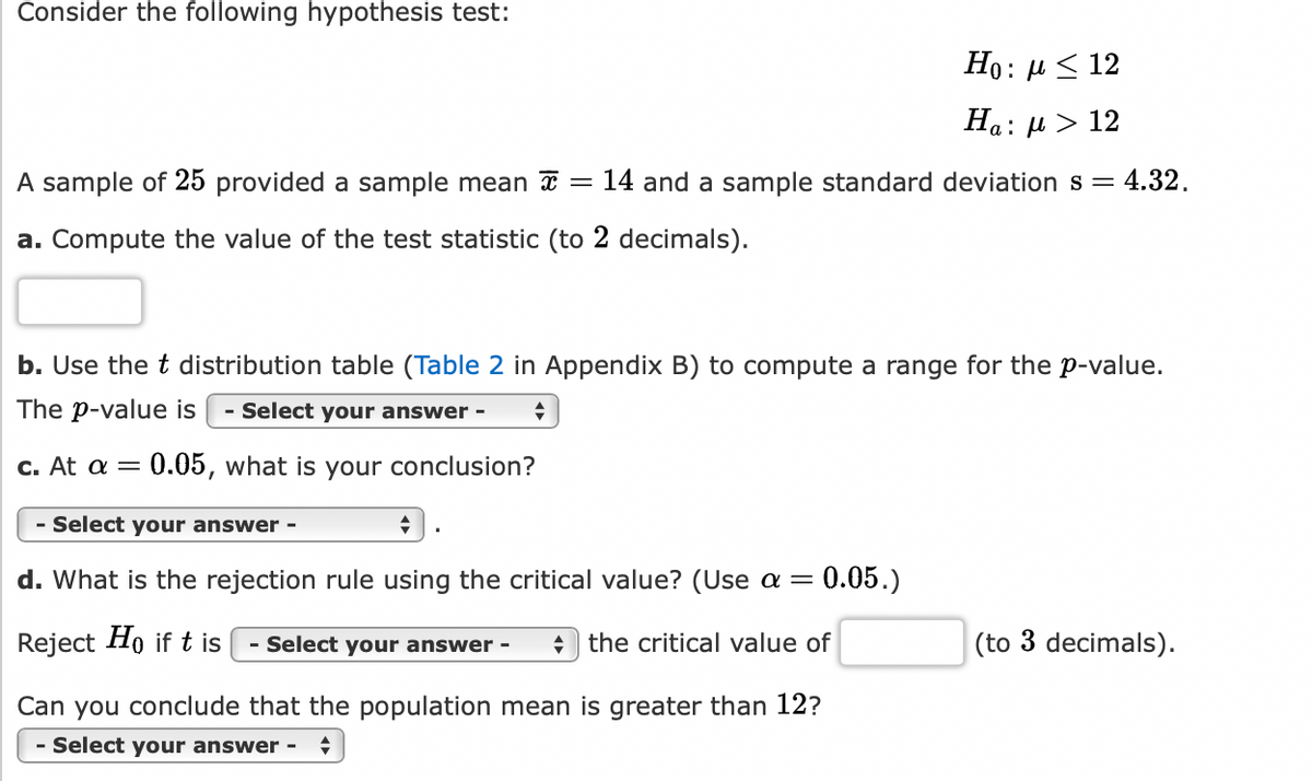 Consider the following hypothesis test:
A sample of 25 provided a sample mean
a. Compute the value of the test statistic (to 2 decimals).
+
): μ < 12
Ha: μ > 12
14 and a sample standard deviation s = : 4.32.
b. Use the t distribution table (Table 2 in Appendix B) to compute a range for the p-value.
The p-value is - Select your answer - ♦
c. At a = 0.05, what is your conclusion?
- Select your answer -
d. What is the rejection rule using the critical value? (Use a = 0.05.)
Reject Ho if t is
the critical value of
- Select your answer -
Ho:
Can you conclude that the population mean is greater than 12?
Select your answer - +
(to 3 decimals).