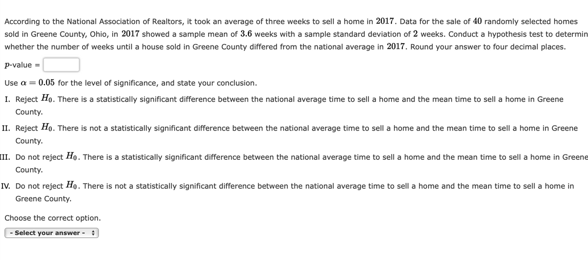 According to the National Association of Realtors, it took an average of three weeks to sell a home in 2017. Data for the sale of 40 randomly selected homes
sold in Greene County, Ohio, in 2017 showed a sample mean of 3.6 weeks with a sample standard deviation of 2 weeks. Conduct a hypothesis test to determin
whether the number of weeks until a house sold in Greene County differed from the national average in 2017. Round your answer to four decimal places.
p-value =
Use a = 0.05 for the level of significance, and state your conclusion.
I. Reject Ho. There is a statistically significant difference between the national average time to sell a home and the mean time to sell a home in Greene
County.
II. Reject Ho. There is not a statistically significant difference between the national average time to sell home and the mean time to sell a home in Greene
County.
[II. Do not reject Ho. There is a statistically significant difference between the national average time to sell a home and the mean time to sell a home in Greene
County.
IV. Do not reject Ho. There is not a statistically significant difference between the national average time to sell a home and the mean time to sell a home in
Greene County.
Choose the correct option.
- Select your answer - ♦