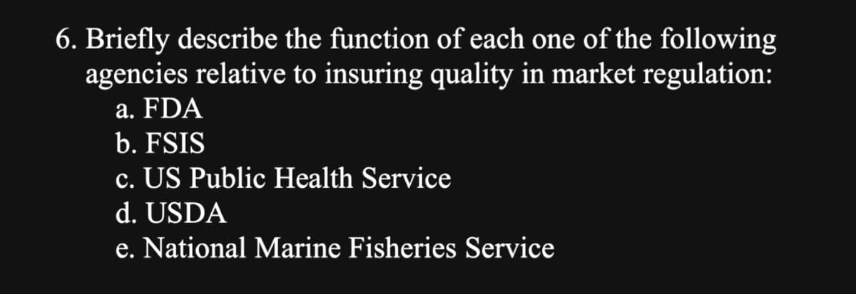 6. Briefly describe the function of each one of the following
agencies relative to insuring quality in market regulation:
a. FDA
b. FSIS
c. US Public Health Service
d. USDA
e. National Marine Fisheries Service