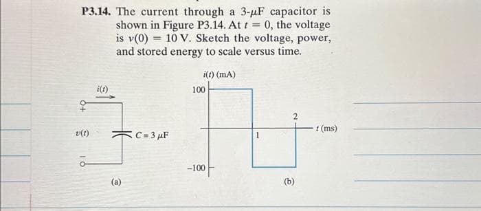 P3.14. The current through a 3-μF capacitor is
shown in Figure P3.14. At t = 0, the voltage
is v(0) 10 V. Sketch the voltage, power,
and stored energy to scale versus time.
v(1)
i(1)
@
C=3 μF
i(t) (mA)
100
-100
2
(b)
1 (ms)