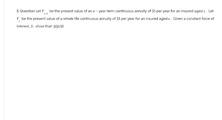 5 Question Let Y be the present value of an 11-year term continuous annuity of $1 per year for an insured aged.x. Let
х,п
Y be the present value of a whole life continuous annuity of $1 per year for an insured aged.x. Given a constant force of
interest, 8, show that: ()]))/(b