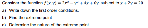 Consider the function f(x, y) = 2x² − y² + 4x + 6y subject to x + 2y = 20
a) Write down the first order conditions.
b) Find the extreme point
c) Determine the nature of the extreme point.