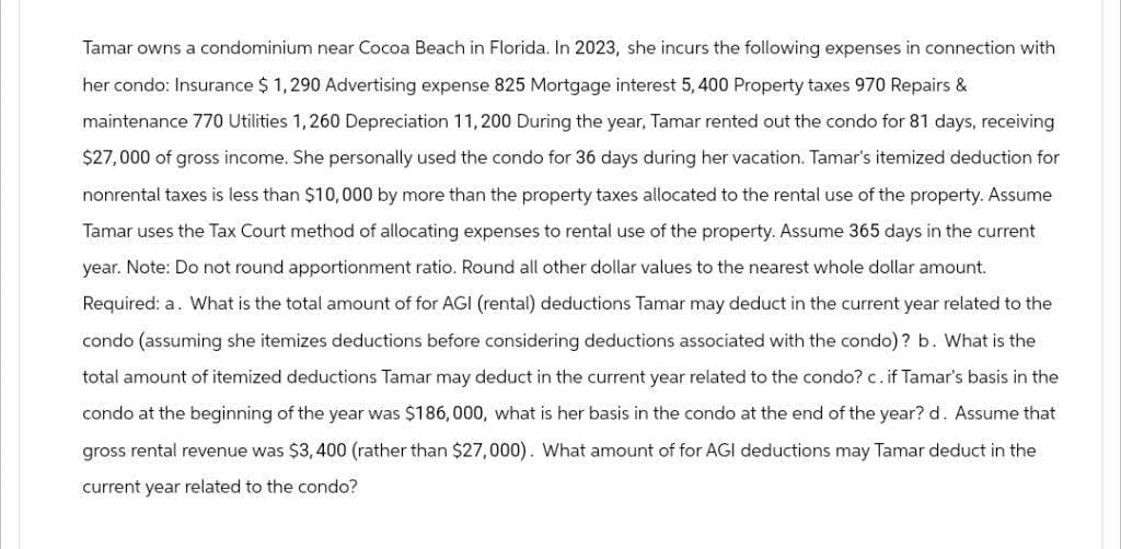 Tamar owns a condominium near Cocoa Beach in Florida. In 2023, she incurs the following expenses in connection with
her condo: Insurance $ 1,290 Advertising expense 825 Mortgage interest 5,400 Property taxes 970 Repairs &
maintenance 770 Utilities 1,260 Depreciation 11,200 During the year, Tamar rented out the condo for 81 days, receiving
$27,000 of gross income. She personally used the condo for 36 days during her vacation. Tamar's itemized deduction for
nonrental taxes is less than $10,000 by more than the property taxes allocated to the rental use of the property. Assume
Tamar uses the Tax Court method of allocating expenses to rental use of the property. Assume 365 days in the current
year. Note: Do not round apportionment ratio. Round all other dollar values to the nearest whole dollar amount.
Required: a. What is the total amount of for AGI (rental) deductions Tamar may deduct in the current year related to the
condo (assuming she itemizes deductions before considering deductions associated with the condo)? b. What is the
total amount of itemized deductions Tamar may deduct in the current year related to the condo? c. if Tamar's basis in the
condo at the beginning of the year was $186,000, what is her basis in the condo at the end of the year? d. Assume that
gross rental revenue was $3,400 (rather than $27,000). What amount of for AGI deductions may Tamar deduct in the
current year related to the condo?