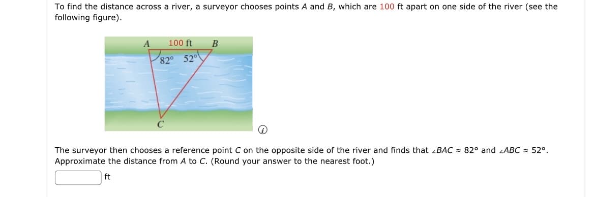 To find the distance across a river, a surveyor chooses points A and B, which are 100 ft apart on one side of the river (see the
following figure).
A
100 ft
B
82° 52°
C
The surveyor then chooses a reference point C on the opposite side of the river and finds that BAC 82° and ABC 52°.
Approximate the distance from A to C. (Round your answer to the nearest foot.)
ft
