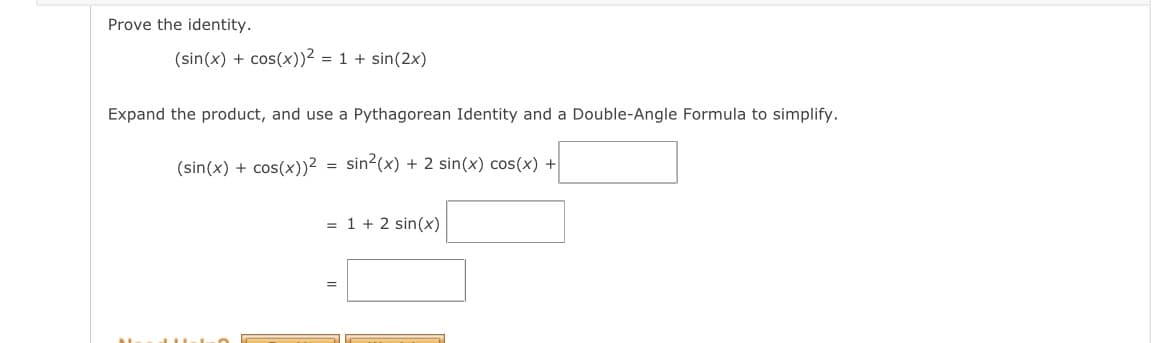 Prove the identity.
(sin(x) + cos(x))² = 1 + sin(2x)
Expand the product, and use a Pythagorean Identity and a Double-Angle Formula to simplify.
(sin(x) + cos(x))²
=
sin²(x) + 2 sin(x) cos(x) +
= 1 + 2 sin(x)
=