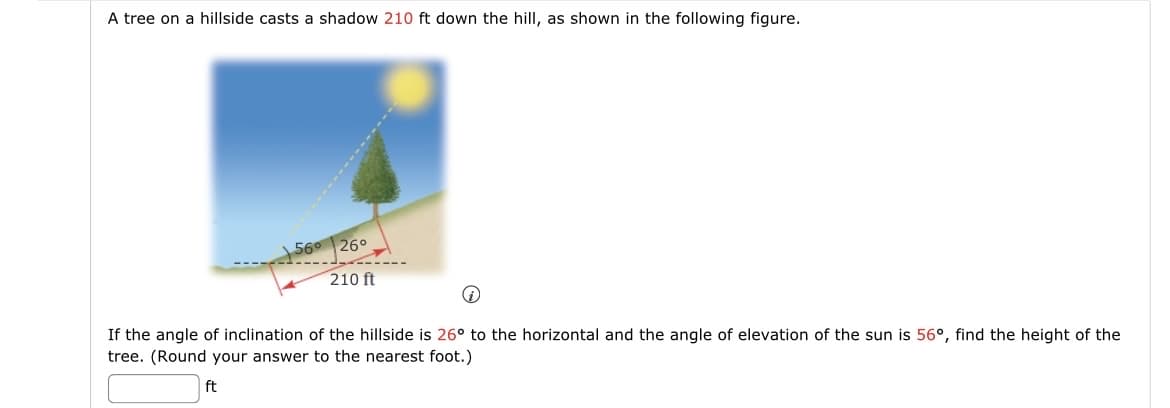 A tree on a hillside casts a shadow 210 ft down the hill, as shown in the following figure.
56° 26°
210 ft
If the angle of inclination of the hillside is 26° to the horizontal and the angle of elevation of the sun is 56°, find the height of the
tree. (Round your answer to the nearest foot.)
ft