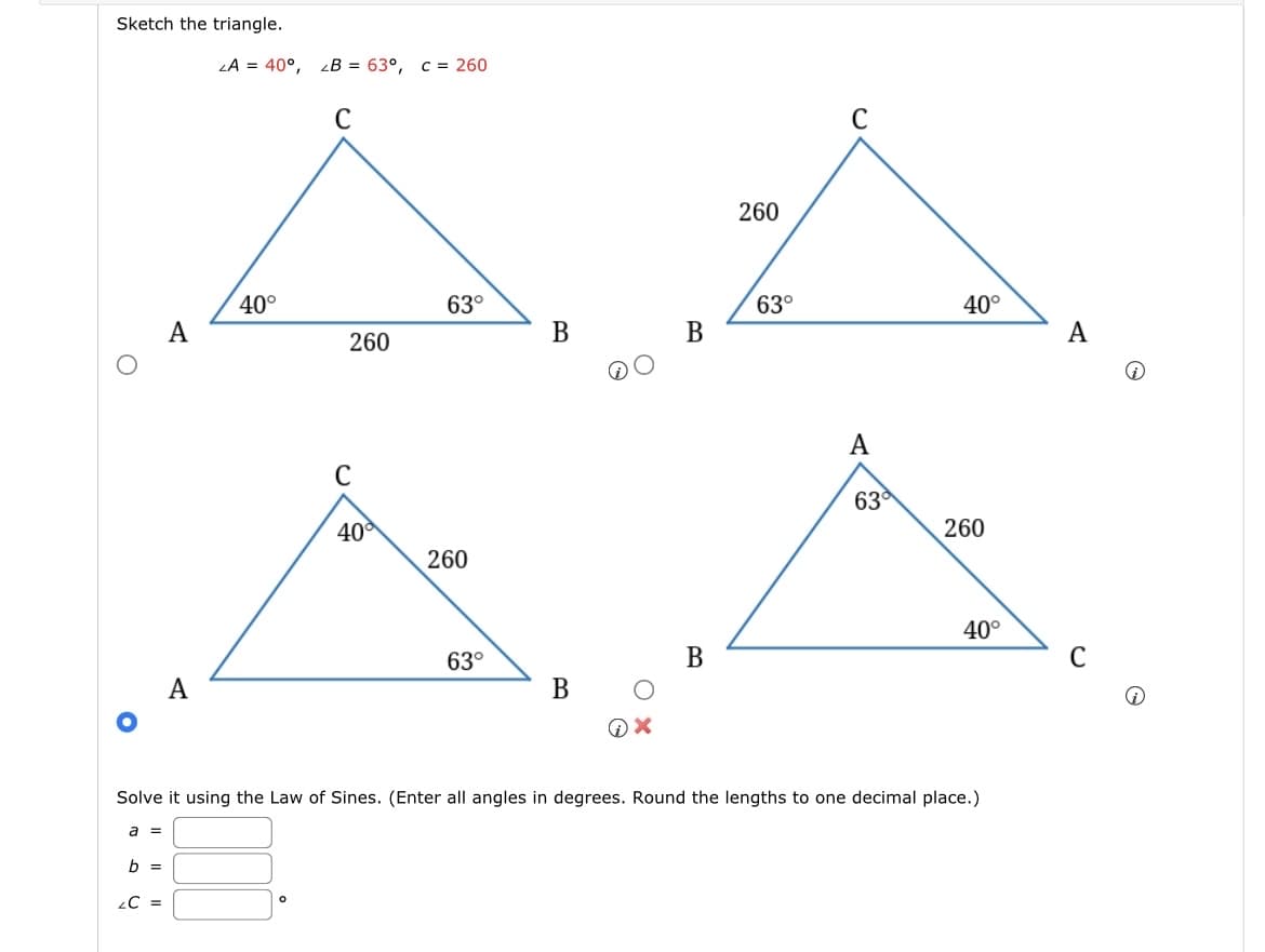 Sketch the triangle.
A
ZA = 40°, zB = 63°, c = 260
C
40°
260
C
63°
63°
40°
260
B
B
A
A
40°
260
A
A
63°
339
260
40°
63°
B
C
B
Solve it using the Law of Sines. (Enter all angles in degrees. Round the lengths to one decimal place.)
a
=
b =
C =