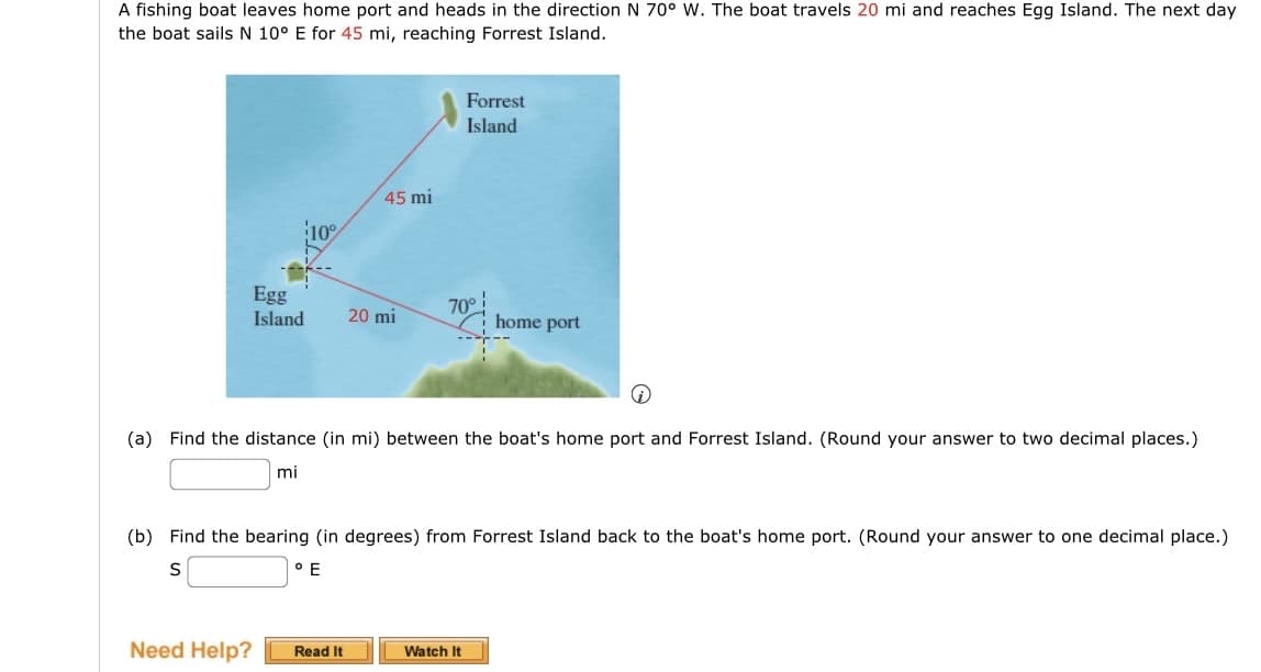 A fishing boat leaves home port and heads in the direction N 70° W. The boat travels 20 mi and reaches Egg Island. The next day
the boat sails N 10° E for 45 mi, reaching Forrest Island.
10%
45 mi
Forrest
Island
Egg
Island
20 mi
70°
home port
(a) Find the distance (in mi) between the boat's home port and Forrest Island. (Round your answer to two decimal places.)
mi
(b) Find the bearing (in degrees) from Forrest Island back to the boat's home port. (Round your answer to one decimal place.)
S
° E
Need Help?
Read It
Watch It